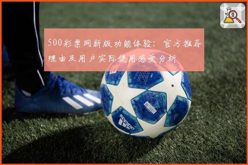 500彩票网新版功能体验：官方推荐理由及用户实际使用感受分析