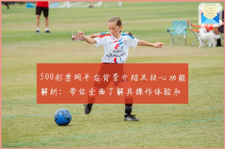 500彩票网平台背景介绍及核心功能解析：带你全面了解其操作体验和优势