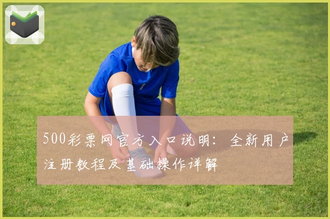 500彩票网官方入口说明：全新用户注册教程及基础操作详解