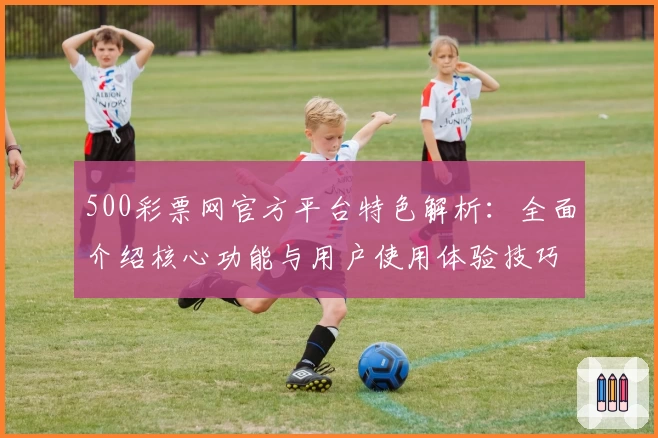 500彩票网官方平台特色解析:全面介绍核心功能与用户使用体验技巧
