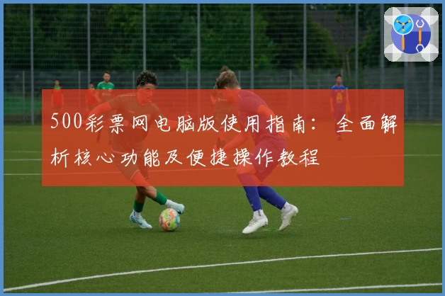 500彩票网电脑版使用指南:全面解析核心功能及便捷操作教程