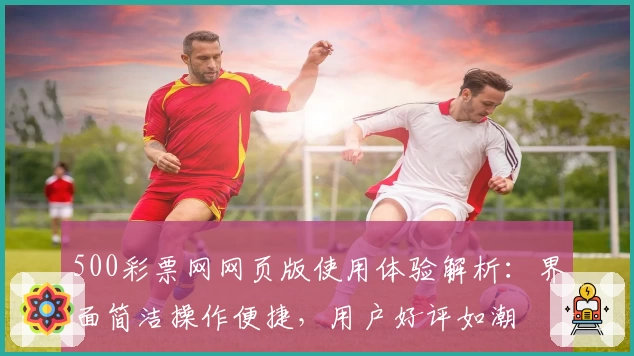 500彩票网网页版使用体验解析：界面简洁操作便捷，用户好评如潮