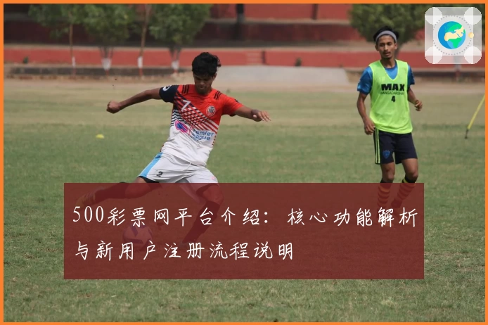 500彩票网平台介绍：核心功能解析与新用户注册流程说明