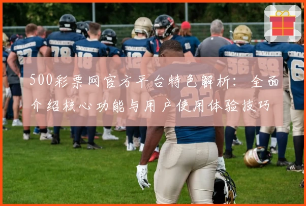 500彩票网官方平台特色解析：全面介绍核心功能与用户使用体验技巧