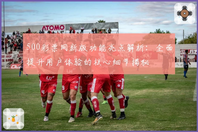 500彩票网新版功能亮点解析:全面提升用户体验的核心细节揭秘